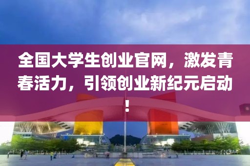 全国大学生创业官网，激发青春活力，引领创业新纪元启动！