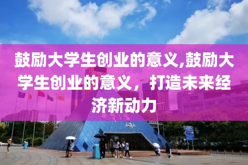 鼓励大学生创业的意义,鼓励大学生创业的意义，打造未来经济新动力