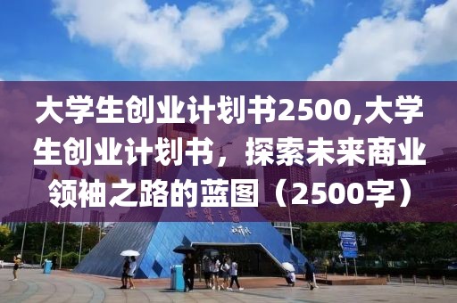 大学生创业计划书2500,大学生创业计划书，探索未来商业领袖之路的蓝图（2500字）