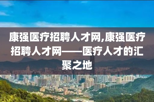 康强医疗招聘人才网,康强医疗招聘人才网——医疗人才的汇聚之地