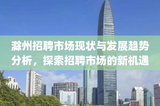 滁州招聘市场现状与发展趋势分析，探索招聘市场的新机遇