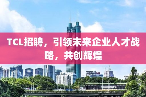 TCL招聘，引领未来企业人才战略，共创辉煌