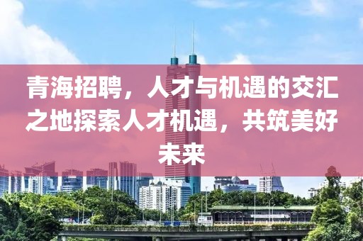 青海招聘，人才与机遇的交汇之地探索人才机遇，共筑美好未来