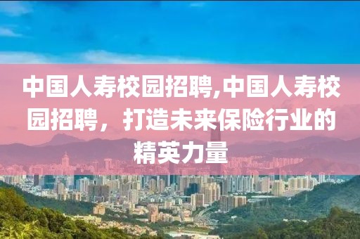 中国人寿校园招聘,中国人寿校园招聘，打造未来保险行业的精英力量