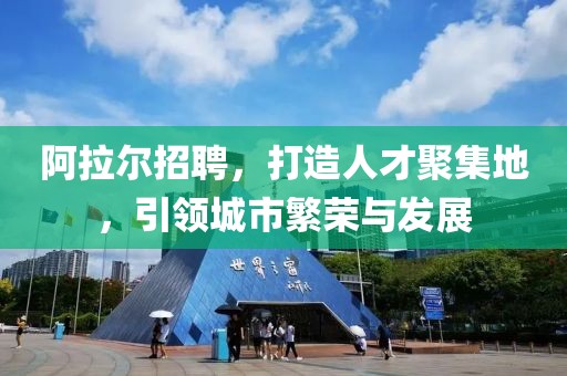 阿拉尔招聘，打造人才聚集地，引领城市繁荣与发展