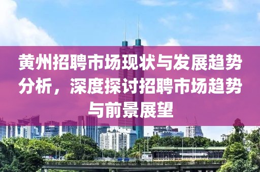 黄州招聘市场现状与发展趋势分析，深度探讨招聘市场趋势与前景展望