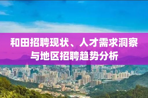 和田招聘现状、人才需求洞察与地区招聘趋势分析