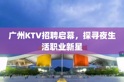 广州KTV招聘启幕，探寻夜生活职业新星