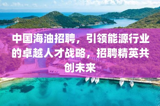 中国海油招聘，引领能源行业的卓越人才战略，招聘精英共创未来