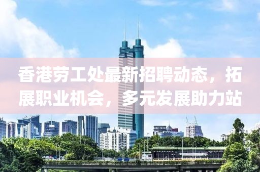 香港劳工处最新招聘动态，拓展职业机会，多元发展助力站