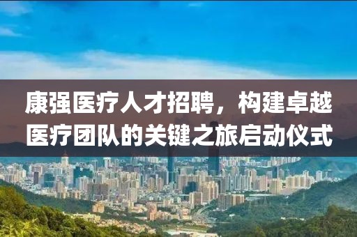 康强医疗人才招聘，构建卓越医疗团队的关键之旅启动仪式