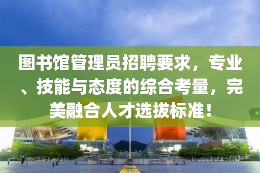 图书馆管理员招聘要求，专业、技能与态度的综合考量，完美融合人才选拔标准！