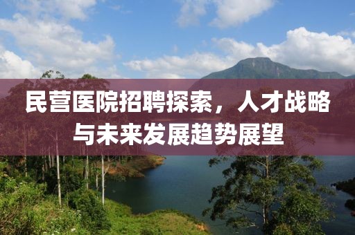 民营医院招聘探索，人才战略与未来发展趋势展望