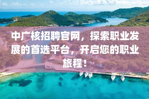 中广核招聘官网，探索职业发展的首选平台，开启您的职业旅程！