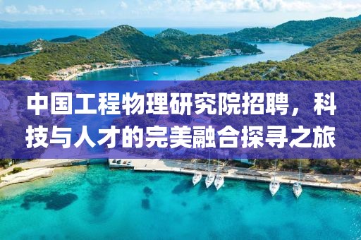 中国工程物理研究院招聘，科技与人才的完美融合探寻之旅