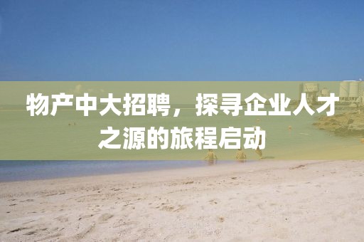 物产中大招聘，探寻企业人才之源的旅程启动