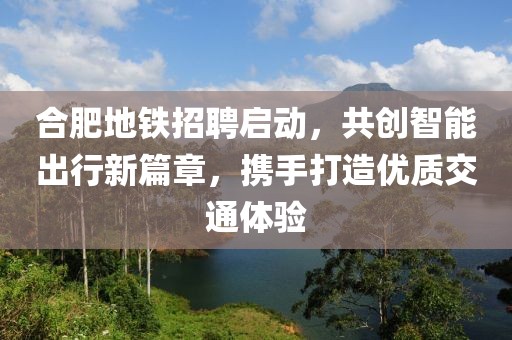 合肥地铁招聘启动，共创智能出行新篇章，携手打造优质交通体验