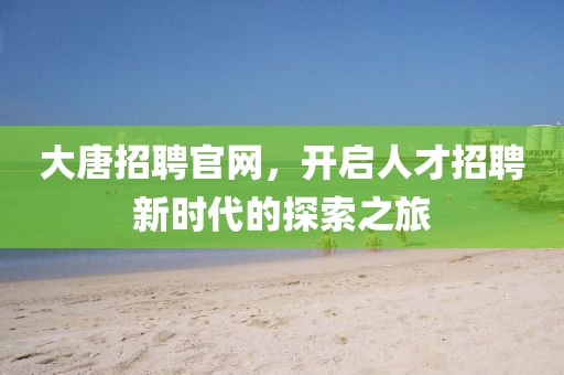 大唐招聘官网，开启人才招聘新时代的探索之旅