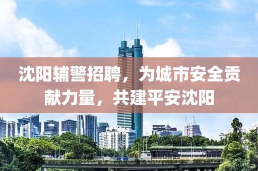 沈阳辅警招聘，为城市安全贡献力量，共建平安沈阳