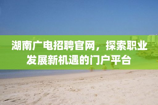 湖南广电招聘官网，探索职业发展新机遇的门户平台