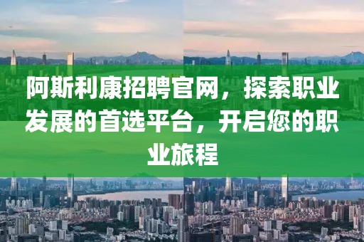 阿斯利康招聘官网，探索职业发展的首选平台，开启您的职业旅程