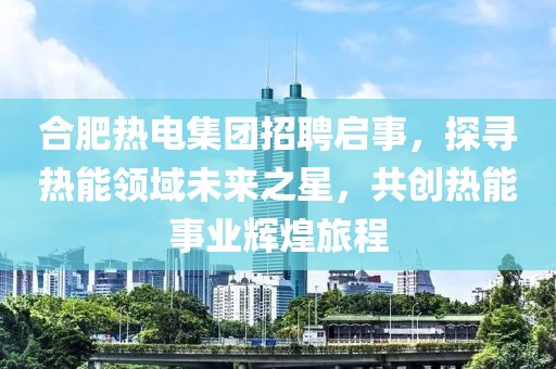 合肥热电集团招聘启事，探寻热能领域未来之星，共创热能事业辉煌旅程