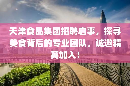 天津食品集团招聘启事，探寻美食背后的专业团队，诚邀精英加入！