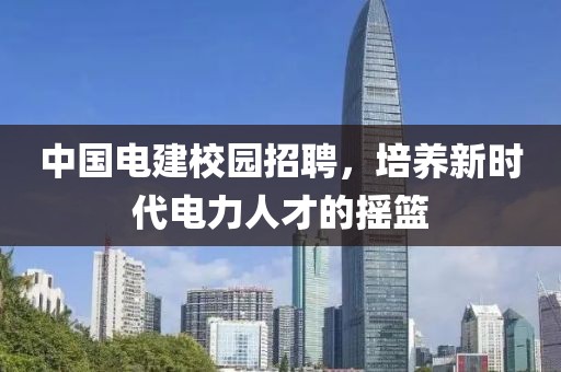 中国电建校园招聘，培养新时代电力人才的摇篮