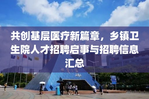 共创基层医疗新篇章，乡镇卫生院人才招聘启事与招聘信息汇总