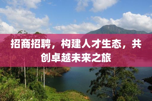 招商招聘，构建人才生态，共创卓越未来之旅