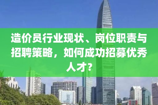 造价员行业现状、岗位职责与招聘策略，如何成功招募优秀人才？