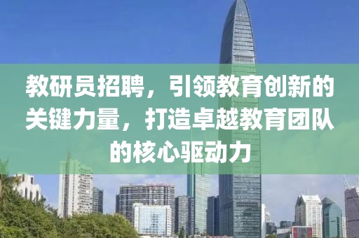 教研员招聘，引领教育创新的关键力量，打造卓越教育团队的核心驱动力