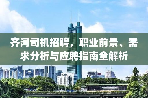 齐河司机招聘，职业前景、需求分析与应聘指南全解析