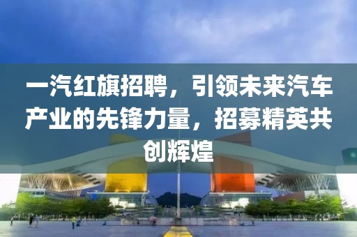 一汽红旗招聘，引领未来汽车产业的先锋力量，招募精英共创辉煌