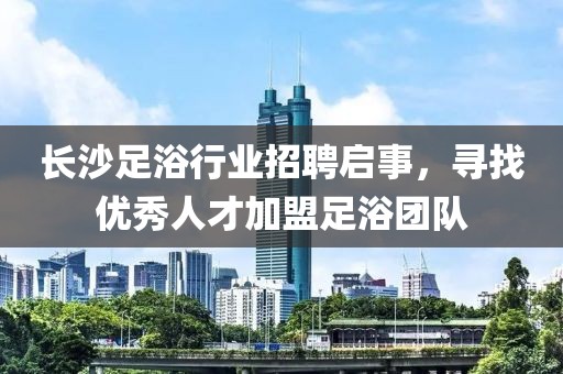 长沙足浴行业招聘启事，寻找优秀人才加盟足浴团队