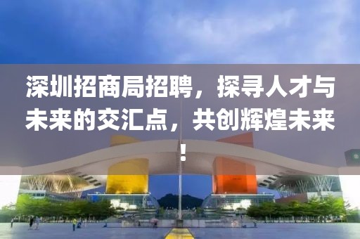 深圳招商局招聘，探寻人才与未来的交汇点，共创辉煌未来！