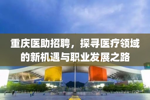 重庆医助招聘，探寻医疗领域的新机遇与职业发展之路