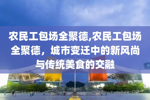 农民工包场全聚德,农民工包场全聚德，城市变迁中的新风尚与传统美食的交融