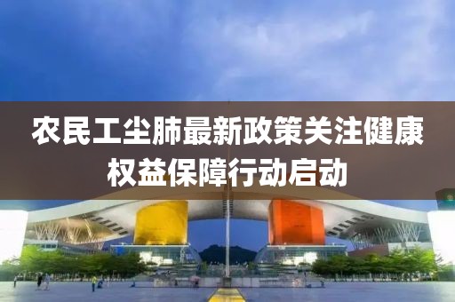 农民工尘肺最新政策关注健康权益保障行动启动